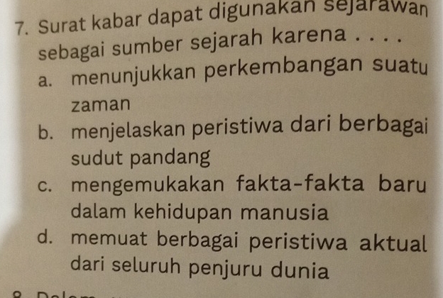 Surat kabar dapat digunakan sejarawan
sebagai sumber sejarah karena . . . .
a. menunjukkan perkembangan suatu
zaman
b. menjelaskan peristiwa dari berbagai
sudut pandang
c. mengemukakan fakta-fakta baru
dalam kehidupan manusia
d. memuat berbagai peristiwa aktual
dari seluruh penjuru dunia