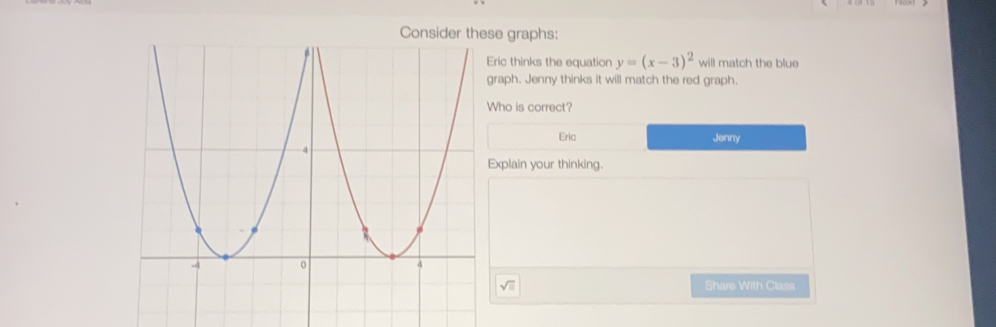 graphs:
ric thinks the equation y=(x-3)^2 will match the blue
raph. Jenny thinks it will match the red graph.
ho is correct?
Eria Jenny
xplain your thinking..
Share With Class