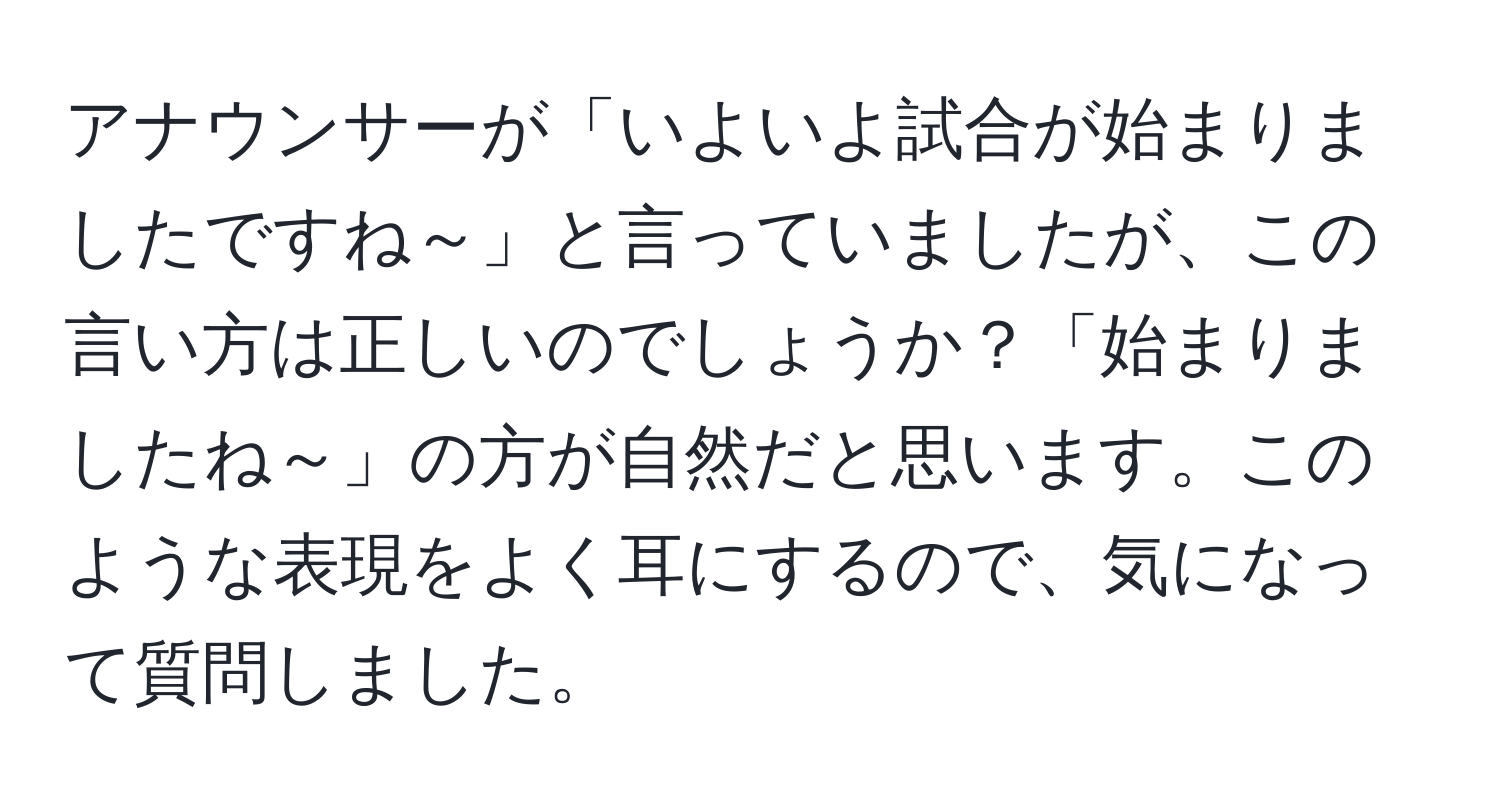 アナウンサーが「いよいよ試合が始まりましたですね～」と言っていましたが、この言い方は正しいのでしょうか？「始まりましたね～」の方が自然だと思います。このような表現をよく耳にするので、気になって質問しました。