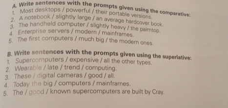 Write sentences with the prompts given using the comparative: 
1. Most desktops / powerful / their portable versions 
A notebook / slightly large / an average hardcover book 
3 The handheld computer / slightly heavy / the palmtop. 
4. Enterprise servers / modern / mainframes. 
5. The first computers / much big / the modern ones. 
B. Write sentences with the prompts given using the superlative: 
1. Supercomputers / expensive / all the other types. 
2. Wearable / late / trend / computing. 
3. These / digital cameras / good / all. 
4. Today the big / computers / mainframes. 
5. The / good / known supercomputers are built by Cray.