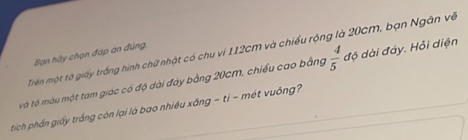 Trên một tơ giấy trắng hình chữ nhật có chu vi 112cm và chiều rộng là 20cm, bạn Ngân về 
Bạn hãy chọn đáp án đúng. 
tô tộ màu một tam giác có độ dài đây bằng 20cm, chiều cao bằng  4/5  độ dài đáy. Hỏi diện 
tich phần giấy trắng còn lại là bao nhiều xăng - ti - mét vuông?