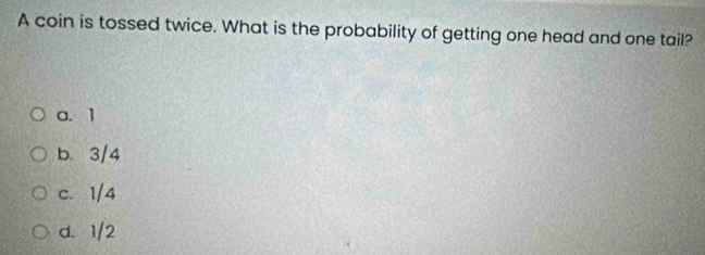 A coin is tossed twice. What is the probability of getting one head and one tail?
a. 1
b. 3/4
c. 1/4
d. 1/2