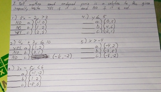 Tell wether each ordered posin is a solytion to the given 
inequalily. Write YEs f it is and No if it is not. 
1 ) 5x-2y>3 4. ) y≤ 5 (0,5)
No a. 2(-1,0)
a. ) 
NO b. ) (1,2) _6. ) (4,6)
YEs c ) (2, 1/2 ) _c. ) (-2,1)
2. ) 4x+3y≤ 10 5. ) x>-4
yES a. (1,2) _a. ) (-4,2)
b. ) 
No b. ) (3,1) _ (-3,5)
No c. ) (- 1/4 ,-2) _c) (-8,-2)
3. ) 3x-5y<6</tex> 
_a. ) (-1,-2)
_b. ) (1,2)
_( ) (-5,6)