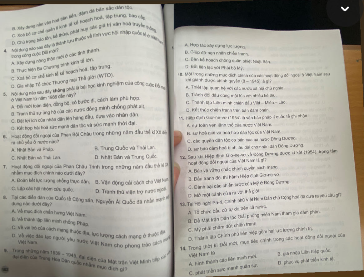 B. Xây dựng nền văn hoá tiên tiền, đậm đá bản sắc dân tộc
C. Xoá bỏ cơ chế quản lí kinh tế kế hoạch hoá, tập trung, bao cấp
D. Chủ trọng bảo tồn, kể thừa, phát huy các giá trị văn hoá truyền thống
4. Nội dung nào sau đây là thành tựu thuộc về lĩnh vực hội nhập quốc tế ở Việt Nam
A. Hợp tác xây dựng lực lượng.
trong công cuộc Đổi mới?
A. Xây dựng nông thôn mới ở các tỉnh thành.
B. Giúp đỡ nạn nhân chiến tranh.
B. Thực hiện Ba Chương trình kinh tế lớn.
C. Bàn kế hoạch chống quân phiệt Nhật Bản.
C. Xoá bỏ cơ chế kinh tế kế hoạch hoá, tập trung.
D. Bất liên lạc với Phái bộ Mỹ.
D. Gia nhập Tổ chức Thương mại Thế giới (WTO).
10. Một trong những mục địch chính của các hoạt động đổi ngoại ở Việt Nam sau
khi giành được chính quyền (8 - 1945) là gì?
5. Nội dung nào sau đây không phải là bài học kinh nghiệm của công cuộc Đồi mới A. Thiết lập quan hệ với các nước xã hội chủ nghĩa.
ở Việt Nam từ năm 1986 đến nay?
B. Tránh đối đầu cùng một lúc với nhiều kẻ thù.
A. Đổi mới toàn diện, đồng bộ, có bước đi, cách làm phù hợp.
C. Thành lập Liên minh chiến đấu Việt - Miên - Lào.
D. Kết thúc chiến tranh trên bàn đàm phán.
B. Tranh thủ sự ủng hộ của các nước đồng minh chống phát xít.
C. Đặt lợi ích của nhân dân lên hàng đầu, dựa vào nhân dân. 11. Hiệp định Giơ-ne-vơ (1954) là văn bản pháp lí quốc tế ghi nhận
D. Kết hợp hài hoà sức mạnh dân tộc và sức mạnh thời đại. A. sự toàn vẹn lãnh thổ của nước Việt Nam.
6. Hoạt động đối ngoại của Phan Bội Châu trong những năm đầu thế kỉ XX đễ B. sự hoà giải và hoà hợp dân tộc của Việt Nam.
ra chủ yếu ở nước nào? C. các quyền dân tộc cơ bản của ba nước Đông Dương.
A. Nhật Bản và Pháp. B. Trung Quốc và Thái Lan.
D. sự bảo đảm hoà bình lâu dài cho nhân dân Đông Dương.
C. Nhật Bản và Thái Lan. D. Nhật Bản và Trung Quốc. 12. Sau khi Hiệp định Giơ-ne-vơ về Đông Dương được ki kết (1954), trọng tâm
7. Hoạt động đổi ngoại của Phan Châu Trinh trong những năm đầu thế ki XX  hoạt động đối ngoại của Việt Nam là gi?
nhầm mục địch chính nào dưới đây?
A. Bảo vệ vững chắc chính quyền cách mạng.
A. Đoàn kết lực lượng chống thực dân. B. Vận động cải cách cho Việt Nam B. Đấu tranh đòi thi hành Hiệp định Giơ-ne-vơ.
C. Đánh bại các chiến lược của Mỹ ở Đông Dương.
C. Lập các hội nhóm cứu quốc. D. Tranh thủ viện trợ nước ngoài
8. Tại các diễn đàn của Quốc tế Cộng sản, Nguyễn Ái Quốc đã nhân mạnh nỗ D. Mở một cánh cửa ra với thế giới.
dung nào dưới đây?
13. Tại Hội nghị Pa-ri, Chính phủ Việt Nam Dân chủ Cộng hoà đã đưa ra yêu cầu gì?
A. Về mục đich chấn hưng Việt Nam.
A. Tổ chức bầu cử tự do trên cả nước.
B. Để Mặt trận Dân tộc Giải phóng miền Nam tham gia đàm phán.
B. Về thành lập liên minh chống Pháp.
C. Về vai trò của cách mạng thuộc địa, lực lượng cách mạng ở thuộc địa
C. Mỹ phải chấm dứt chiến tranh.
D. Về việc đào tạo người yêu nước Việt Nam cho phong trào cách m D. Thành lập Chính phủ liên hiệp gồm hai lực lượng chính trị.
14. Trong thời kì Đổi mới, mục tiêu chính trong các hoạt động đổi ngoại của
Việt Nam.
9. Trong những năm 1939 - 1945, đại diện của Mặt trận Việt Minh tiếp xức Việt Nam là
A. hình thành các liên minh mới. B. gia nhập Liên hiệp quốc.
đại điện của Trung Hoa Dân quốc nhằm mục địch gi?
C. phát triển sức mạnh quân sự. D. phục vụ phát triển kinh tế.
102