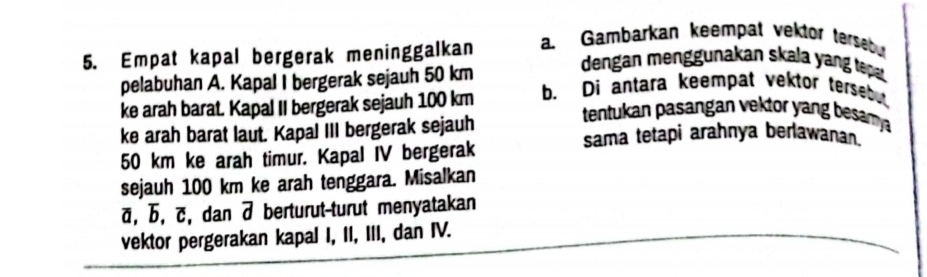 Empat kapal bergerak meninggalkan a. Gambarkan keempat vektor terseour 
pelabuhan A. Kapal I bergerak sejauh 50 km
dengan menggunakan skala yang tepa. 
ke arah barat. Kapal II bergerak sejauh 100 km b. Di antara keempat vektor tersebu 
tentukan pasangan vektor yang besamya 
ke arah barat laut. Kapal III bergerak sejauh sama tetapi arahnya berlawanan.
50 km ke arah timur. Kapal IV bergerak 
sejauh 100 km ke arah tenggara. Misalkan
ā, b, c, dan 7 berturut-turut menyatakan 
vektor pergerakan kapal I, II, III, dan IV.