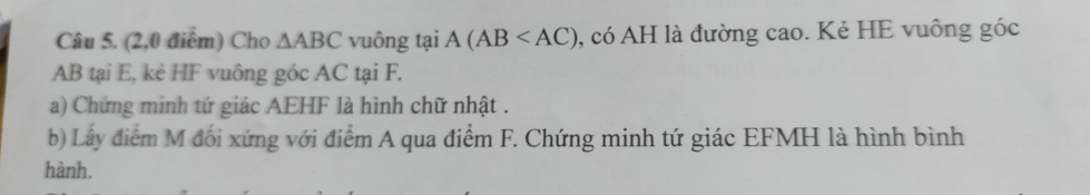 (2,0 điểm) Cho △ ABC vuông tại A(AB 0, có AH là đường cao. Kẻ HE vuông góc
AB tại E, kẻ HF vuông góc AC tại F. 
a) Chứng minh tứ giác AEHF là hình chữ nhật . 
b) Lấy điểm M đối xứng với điểm A qua điểm F. Chứng minh tứ giác EFMH là hình bình 
hành.