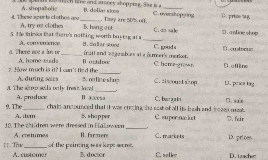 ohe spenus too much time and money shopping. She is a __.
A. shopaholic B. dollar store C. overshopping D. price tag
4. These sports clothes are _. They are 50% off.
A. try on clothes B. hang out C. on sale D. online shop
5. He thinks that there's nothing worth buying at a _.
A. convenience B. dollar store C. goods D. customer
6. There are a lot of_ fruit and vegetables at a farmer's market.
A. home-made B. outdoor C. home-grown D. offline
7. How much is it? I can't find the_
A. during sales B. online shop C. discount shop D. price tag
8. The shop sells only fresh local _.
A. produce B. access C. bargain D. sale
9. The _chain announced that it was cutting the cost of all its fresh and frozen meat.
A. item B. shopper C. supermarket D. fair
10. The children were dressed in Halloween _.
A. costumes B. farmers C. markets D. prices
11. The_ of the painting was kept secret.
A. customer B. doctor C, seller D. teacher