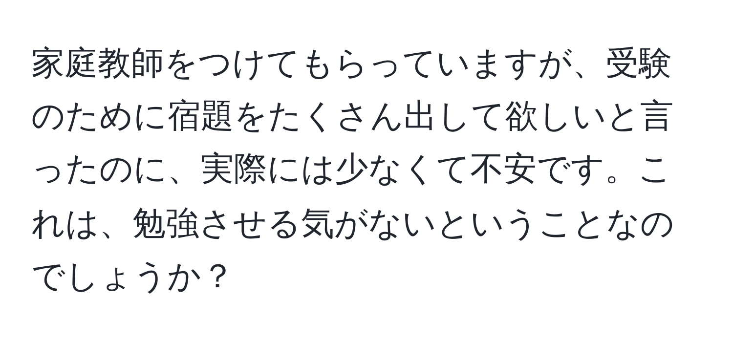 家庭教師をつけてもらっていますが、受験のために宿題をたくさん出して欲しいと言ったのに、実際には少なくて不安です。これは、勉強させる気がないということなのでしょうか？