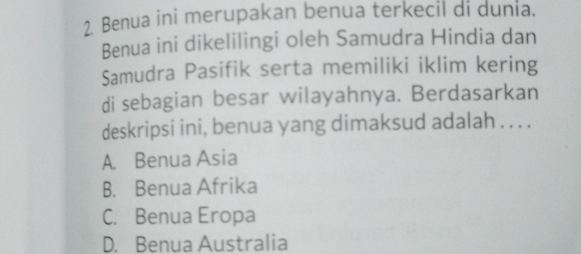 Benua ini merupakan benua terkecil di dunia.
Benua ini dikelilingi oleh Samudra Hindia dan
Samudra Pasifik serta memiliki iklim kering
di sebagian besar wilayahnya. Berdasarkan
deskripsi ini, benua yang dimaksud adalah . . . .
A. Benua Asia
B. Benua Afrika
C. Benua Eropa
D. Benua Australia