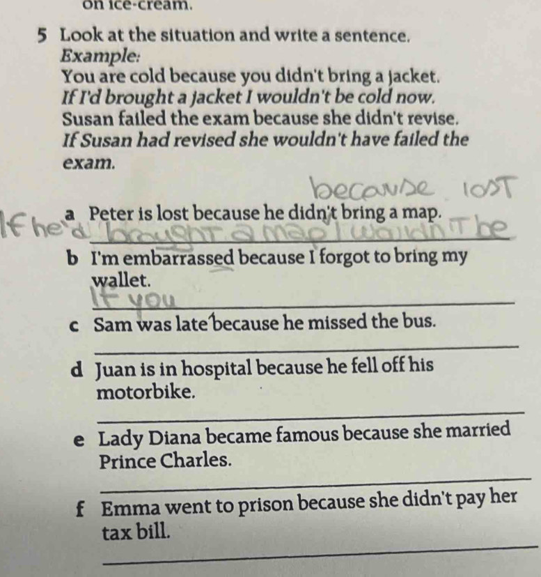 on ice-cream. 
5 Look at the situation and write a sentence. 
Example: 
You are cold because you didn't bring a jacket. 
If I'd brought a jacket I wouldn't be cold now. 
Susan failed the exam because she didn't revise. 
If Susan had revised she wouldn't have failed the 
exam. 
a Peter is lost because he didn't bring a map. 
_ 
b I'm embarrassed because I forgot to bring my 
wallet. 
_ 
c Sam was late because he missed the bus. 
_ 
d Juan is in hospital because he fell off his 
motorbike. 
_ 
e Lady Diana became famous because she married 
_ 
Prince Charles. 
f Emma went to prison because she didn't pay her 
_ 
tax bill.