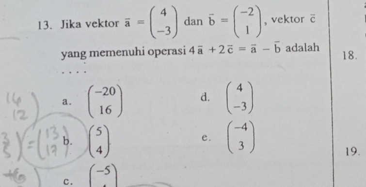 Jika vektor overline a=beginpmatrix 4 -3endpmatrix dan vector b=beginpmatrix -2 1endpmatrix , vektor overline C
yang memenuhi operasi 4vector a+2vector c=vector a-vector b adalah 18.
a. beginpmatrix -20 16endpmatrix beginpmatrix 4 -3endpmatrix
d.
b. beginpmatrix 5 4endpmatrix beginpmatrix -4 3endpmatrix
e.
19.
c. (-5)