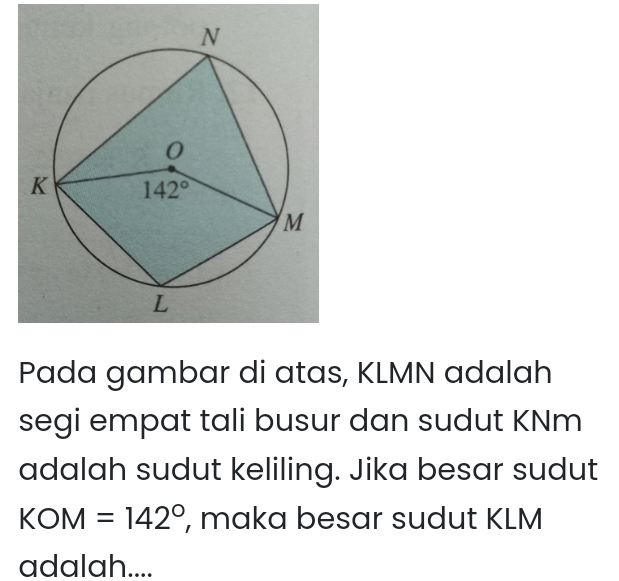 Pada gambar di atas, KLMN adalah
segi empat tali busur dan sudut KNm
adalah sudut keliling. Jika besar sudut
KOM=142° , maka besar sudut KLM
adalah....