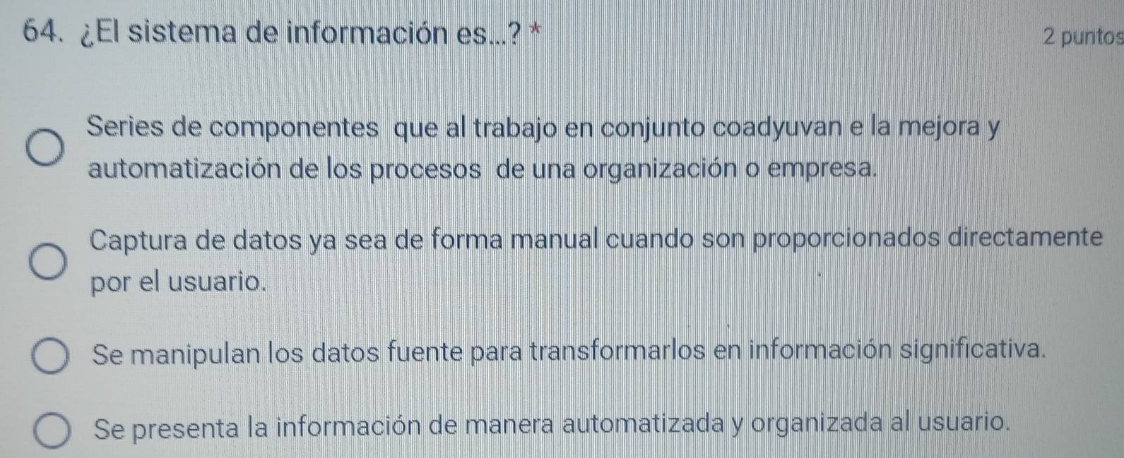 ¿El sistema de información es...? * 2 puntos
Series de componentes que al trabajo en conjunto coadyuvan e la mejora y
automatización de los procesos de una organización o empresa.
Captura de datos ya sea de forma manual cuando son proporcionados directamente
por el usuario.
Se manipulan los datos fuente para transformarlos en información significativa.
Se presenta la información de manera automatizada y organizada al usuario.