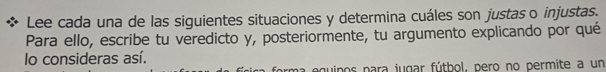 Lee cada una de las siguientes situaciones y determina cuáles son justaso injustas. 
Para ello, escribe tu veredicto y, posteriormente, tu argumento explicando por qué 
lo consideras así. 
uipos para jugar fútbol, pero no permite a un