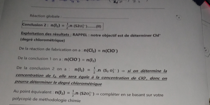 Réaction globale :_ 
Conclusion 2 : n(I_2)= 1/2 .n(S20_3^((2-))........(II)
Exploitation des résultats : RAPPEL : notre objectif est de déterminer Chl'' 
(degré chloromètrique) 
De la réaction de fabrication on a : n(Cl_2))=n(ClO^-)
De la conclusion 1 on a : n(ClO^-)=n(I_2)
De la conclusion 2 on a : n(I_2)= 1/2 .n(S_2O_3^((2-))Rightarrow si on détermine la 
concentration de l_2) elle sera égale à la concentration de CIO, donc on 
pourra déterminer le degré chloromètrique 
Au point équivalent : n(I_2)= 1/2 .n(S20_3^(2-))Rightarrow compléter en se basant sur votre 
polycopié de méthodologie chimie