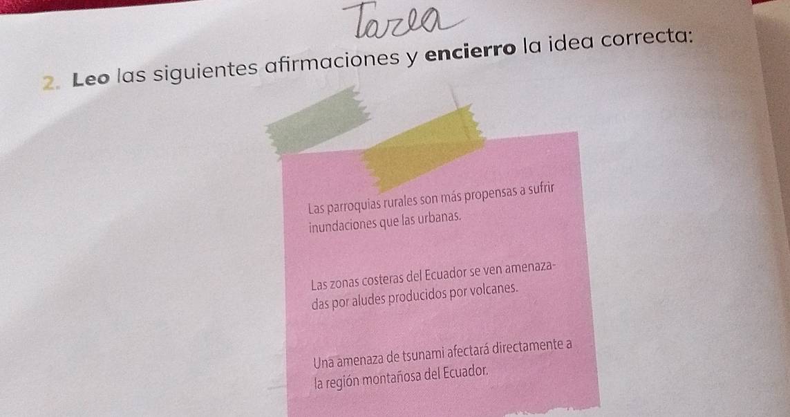 Leo las siguientes afirmaciones y encierro la idea correcta:
Las parroquias rurales son más propensas a sufrir
inundaciones que las urbanas.
Las zonas costeras del Ecuador se ven amenaza-
das por aludes producidos por volcanes.
Una amenaza de tsunami afectará directamente a
la región montañosa del Ecuador.