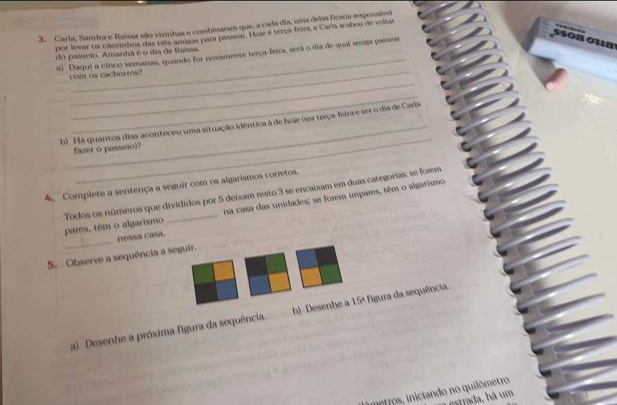 Carla, Sandra e Raissa são vizinhas e combinaram que, a cada dia, uma delas ficaria responsável 
T 
por levar os cãezinhos das três amigas para passear. Hoje é terça-feira, e Carla acabou de voltar 
S508 018 
_ 
a) Daqui a cinco semanas, quando for novamente terça-feira, será o dia de qual amiga passear 
do passeio, Amanhã é o dia de Raissa. 
_ 
_ 
com os cachorros? 
_ 
_ 
b) Há quantos dias aconteceu uma situação idêntica à de hoje (ser terça-feira e ser o dia de Carla 
fazer o passeio)? 
4. Complete a sentença a seguir com os algarismos corretos. 
Todos os números que divididos por 5 deixam resto 3 se encaixam em duas categorias: se forem 
pares, têm o algarismo na casa das unidades; se forem ímpares, têm o algarismo 
_ 
nessa casa. 
5. Observe a sequência a seguir. 
a) Desenhe a próxima figura da sequência. b) Desenhe a 15 3ª figura da sequência. 
imptros, iniciando no quilômetro 
estrada, há um