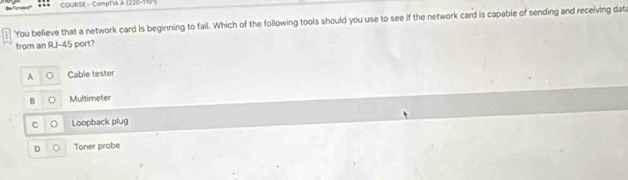 COURSE - CompTIA A (220-1181)
You believe that a network card is beginning to fail. Which of the following tools should you use to see if the network card is capable of sending and receiving dat
from an RJ- 45 port?
A Cable tester
B Multimeter
C Loopback plug
D Toner probe