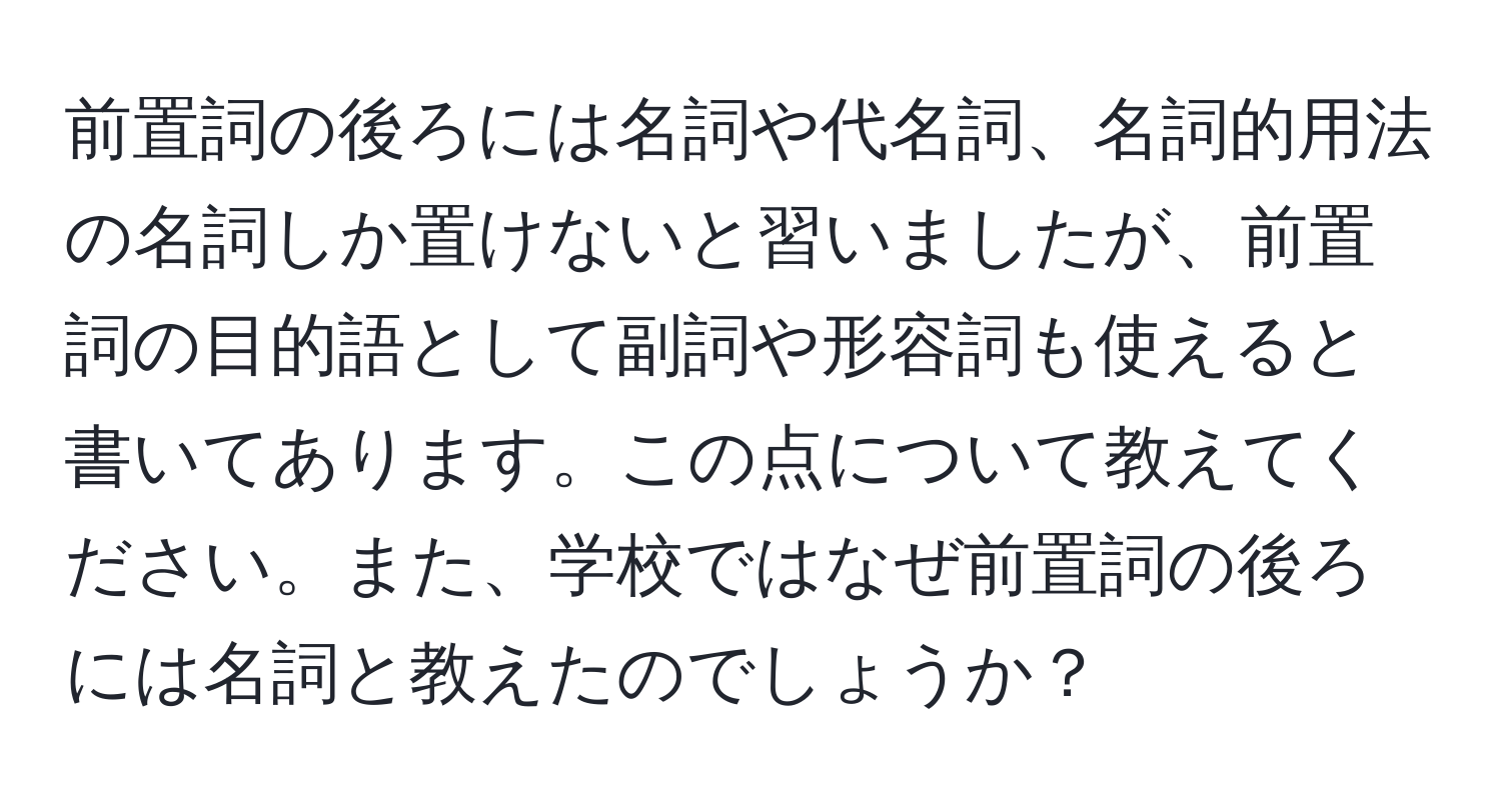 前置詞の後ろには名詞や代名詞、名詞的用法の名詞しか置けないと習いましたが、前置詞の目的語として副詞や形容詞も使えると書いてあります。この点について教えてください。また、学校ではなぜ前置詞の後ろには名詞と教えたのでしょうか？