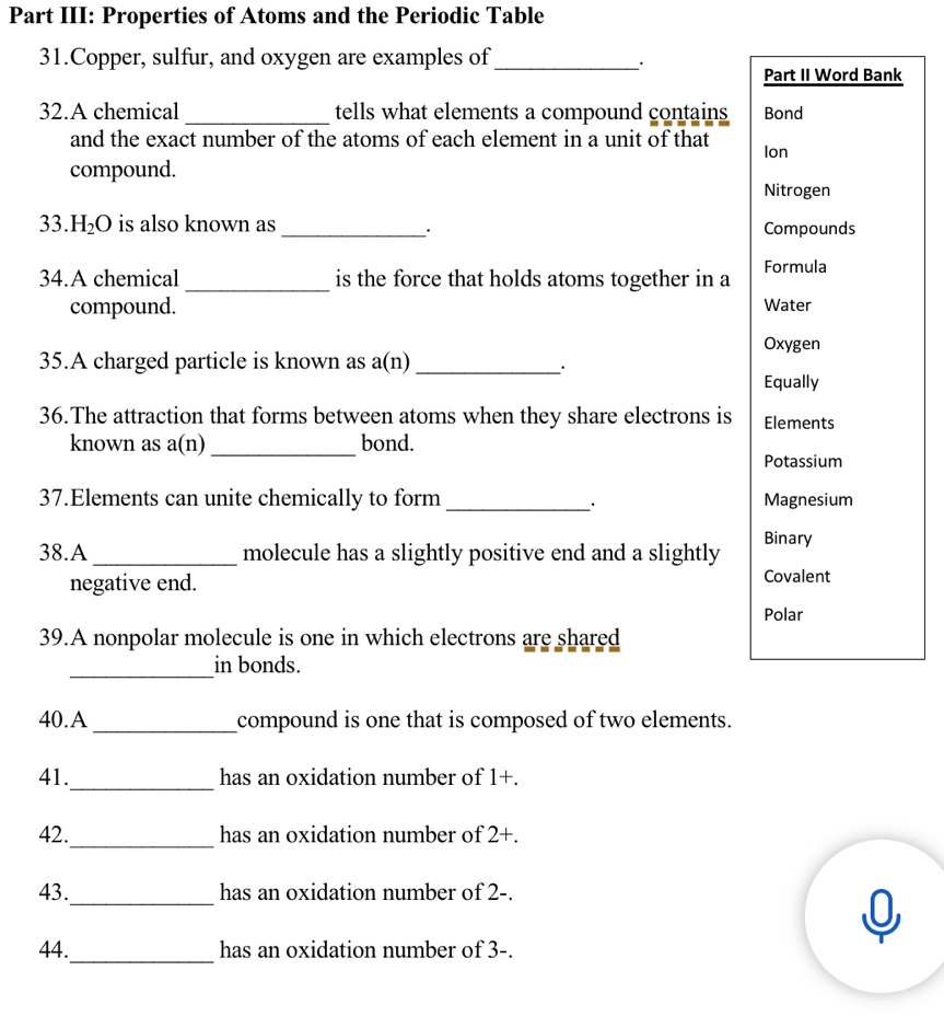 Part III: Properties of Atoms and the Periodic Table 
31.Copper, sulfur, and oxygen are examples of_ 
· 
Part II Word Bank 
32.A chemical _tells what elements a compound contains Bond 
and the exact number of the atoms of each element in a unit of that 
compound. Ion 
Nitrogen 
33. H_2O is also known as _Compounds 
· 
34.A chemical _is the force that holds atoms together in a Formula 
compound. 
Water 
Oxygen 
35.A charged particle is known as a(n) _ 
. 
Equally 
36.The attraction that forms between atoms when they share electrons is Elements 
known as a(n) _bond. 
Potassium 
37.Elements can unite chemically to form _Magnesium 
38.A _molecule has a slightly positive end and a slightly Binary 
negative end. Covalent 
Polar 
39.A nonpolar molecule is one in which electrons are shared 
_in bonds. 
40.A _compound is one that is composed of two elements. 
41._ has an oxidation number of 1 +. 
_ 
42. has an oxidation number of 2 +. 
_ 
43. has an oxidation number of 2 -. 
_ 
44. has an oxidation number of 3 -.