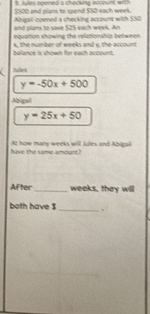 Jules opened a checking account with
$500 and plars to spend $50 each week.
Abigail opened a checking account with $50
and plams to save $25 each week. An
equation showing the relationship between .
x, the number of weeks and y, the account
balance is shown for each account.
Bades
y=-50x+500
Abigail
y=25x+50
At how many weeks willl Jules and Abigaill
have the same amount?
After_ weeks, they will
both have $ _
、