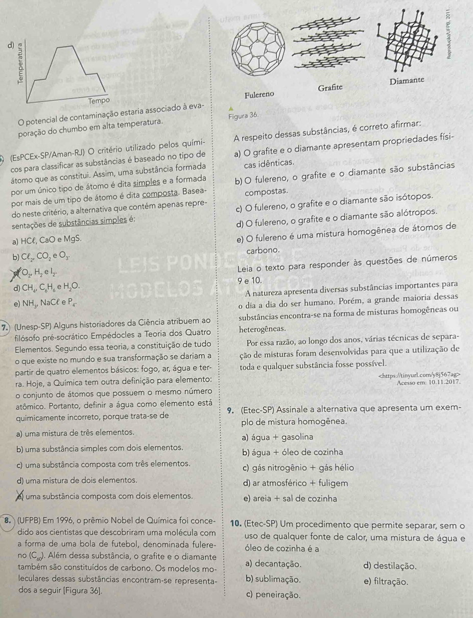 Tempo Diamante
Fulereno Grafite
O potencial de contaminação estaria associado à eva-
poração do chumbo em alta temperatura. Figura 36.
(EsPCEx-SP/Aman-RJ) O critério utilizado pelos quími- A respeito dessas substâncias, é correto afirmar:
cos para classificar as substâncias é baseado no tipo de a) O grafite e o diamante apresentam propriedades físi-
átomo que as constitui. Assim, uma substância formada cas idênticas.
por um único tipo de átomo é dita simples e a formada b) O fulereno, o grafite e o diamante são substâncias
por mais de um tipo de átomo é dita composta. Basea- compostas.
do neste critério, a alternativa que contém apenas repre-
sentações de substâncias simples é: c) O fulereno, o grafite e o diamante são isótopos.
a) HCell CaO e MgS. d) O fulereno, o grafite e o diamante são alótropos.
e) O fulereno é uma mistura homogênea de átomos de
b) Cl_2,CO_2eO_3.
carbono.
O_2,H_2eI_2.
Leia o texto para responder às questões de números
d) CH_4,C_6H_6 e H_2O. 9 e 10.
A natureza apresenta diversas substâncias importantes para
e) NH_3, surd aC e P_4.
o dia a dia do ser humano. Porém, a grande maioria dessas
7) (Unesp-SP) Alguns historiadores da Ciência atribuem ao substâncias encontra-se na forma de misturas homogêneas ou
filósofo pré-socrático Empédocles a Teoria dos Quatro heterogêneas.
Elementos. Segundo essa teoria, a constituição de tudo Por essa razão, ao longo dos anos, várias técnicas de separa-
o que existe no mundo e sua transformação se dariam a ção de misturas foram desenvolvidas para que a utilização de
partir de quatro elementos básicos: fogo, ar, água e ter- toda e qualquer substância fosse possível.
ra. Hoje, a Química tem outra definição para elemento:
Acesso em: 10.11.2017.
o conjunto de átomos que possuem o mesmo número
atômico. Portanto, definir a água como elemento está
quimicamente incorreto, porque trata-se de 9. (Etec-SP) Assinale a alternativa que apresenta um exem-
plo de mistura homogênea.
a) uma mistura de três elementos.
a) água + gasolina
b) uma substância simples com dois elementos.
b) água + óleo de cozinha
c) uma substância composta com três elementos. c) gás nitrogênio + gás hélio
d) uma mistura de dois elementos. d) ar atmosférico + fuligem
I uma substância composta com dois elementos. e) areia + sal de cozinha
8 (UFPB) Em 1996, o prêmio Nobel de Química foi conce- 10. (Etec-SP) Um procedimento que permite separar, sem o
dido aos cientistas que descobriram uma molécula com uso de qualquer fonte de calor, uma mistura de água e
a forma de uma bola de futebol, denominada fulere- óleo de cozinha é a
no (C_60) ). Além dessa substância, o grafite e o diamante
também são constituídos de carbono. Os modelos mo- a) decantação. d) destilação.
leculares dessas substâncias encontram-se representa- b) sublimação. e) filtração.
dos a seguir [Figura 36]. c) peneiração.