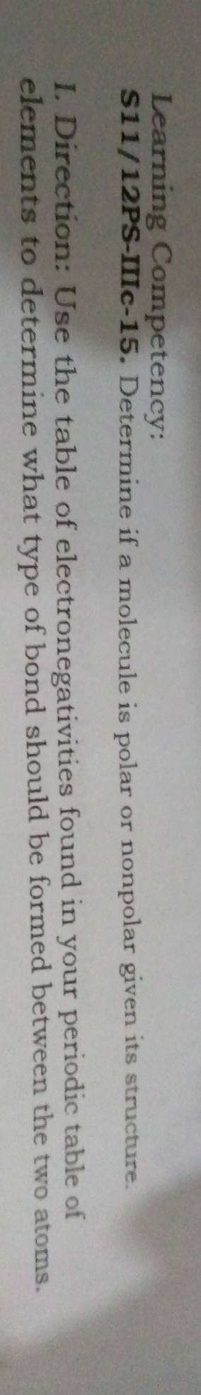 Learning Competency: 
S11/12PS-IIIc-15. Determine if a molecule is polar or nonpolar given its structure. 
I. Direction: Use the table of electronegativities found in your periodic table of 
elements to determine what type of bond should be formed between the two atoms.