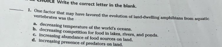 HUICE Write the correct letter in the blank.
_
1. One factor that may have favored the evolution of land-dwelling amphibians from aquatic
vertebrates was the
a. decreasing temperature of the world's oceans.
b. decreasing competition for food in lakes, rivers, and ponds.
c. increasing abundance of food sources on land.
d. increasing presence of predators on land.