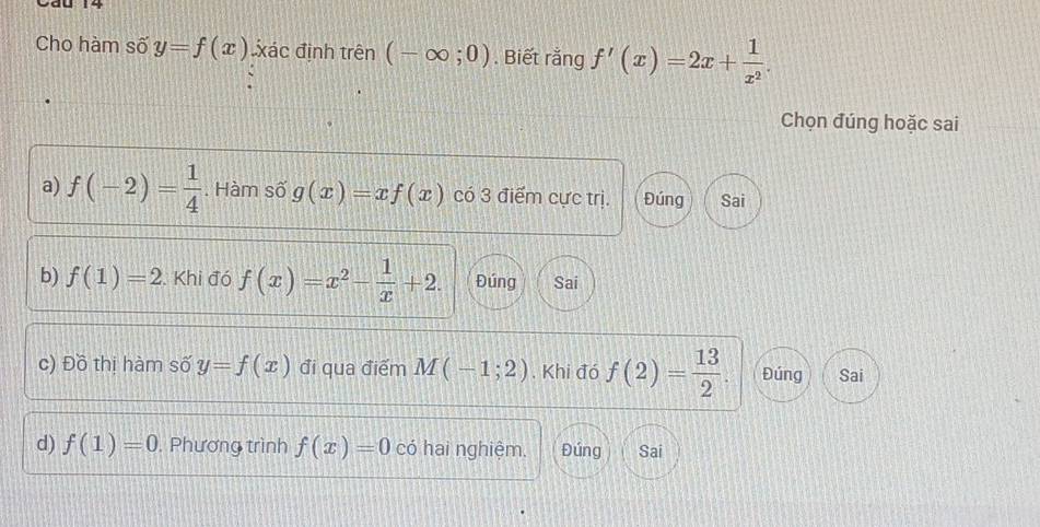 Cho hàm số y=f(x) xác định trên (-∈fty ;0). Biết rắng f'(x)=2x+ 1/x^2 . 
Chọn đúng hoặc sai 
a) f(-2)= 1/4 . Hàm số g(x)=xf(x) có 3 điểm cực trị. Đúng Sai 
b) f(1)=2. Khi đó f(x)=x^2- 1/x +2. Đúng Sai 
c) Đồ thị hàm số y=f(x) đi qua điểm M(-1;2). Khi đó f(2)= 13/2 . Đúng Sai 
d) f(1)=0. Phương trình f(x)=0 có hai nghiệm. Đúng Sai