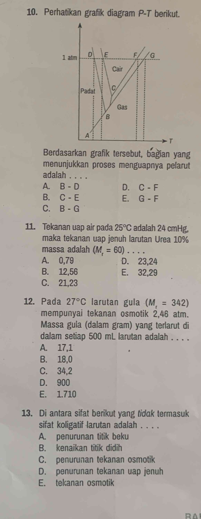 Perhatikan grafik diagram P-T berikut.
Berdasarkan grafik tersebut, bagian yang
menunjukkan proses menguapnya pelarut
adalah_
A. B-D D. C-F
B. C-E E. G-F
C. B-G
11. Tekanan uap air pada 25°C adalah 24 cmHg,
maka tekanan uap jenuh larutan Urea 10%
massa adalah (M_r=60). _...
A. 0,79 D. 23,24
B. 12,56 E. 32,29
C. 21,23
12. Pada 27°C larutan gula (M_r=342)
mempunyai tekanan osmotik 2,46 atm.
Massa gula (dalam gram) yang terlarut di
dalam setiap 500 mL larutan adalah . . . .
A. 17,1
B. 18,0
C. 34,2
D. 900
E. 1.710
13. Di antara sifat berikut yang tidak termasuk
sifat koligatif larutan adalah . . . .
A. penurunan titik beku
B. kenaikan titik didih
C. penurunan tekanan osmotik
D. penurunan tekanan uap jenuh
E. tekanan osmotik
RA