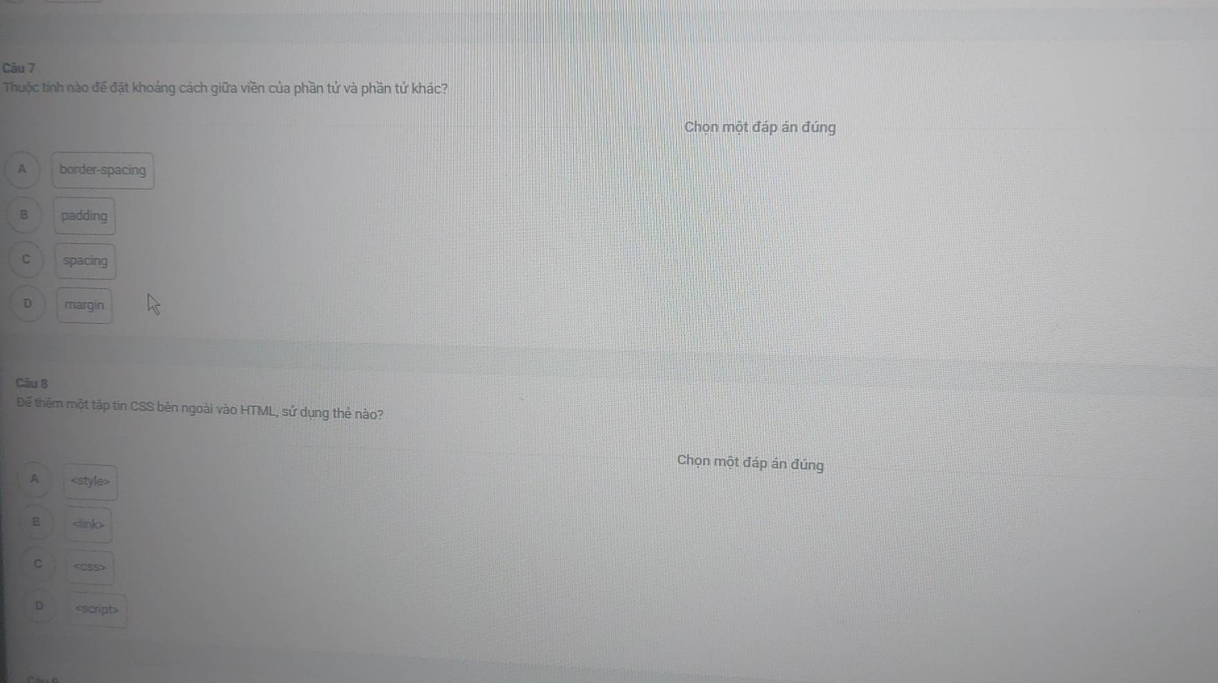 Thuộc tính nào để đặt khoảng cách giữa viền của phần tử và phần tứ khác?
Chọn một đáp án đúng
A border-spacing
B padding
C spacing
D margin
Câu B
Để thêm một tập tin CSS bên ngoài vào HTML, sử dụng thẻ nào?
Chọn một đáp án đúng
A
B
C
D