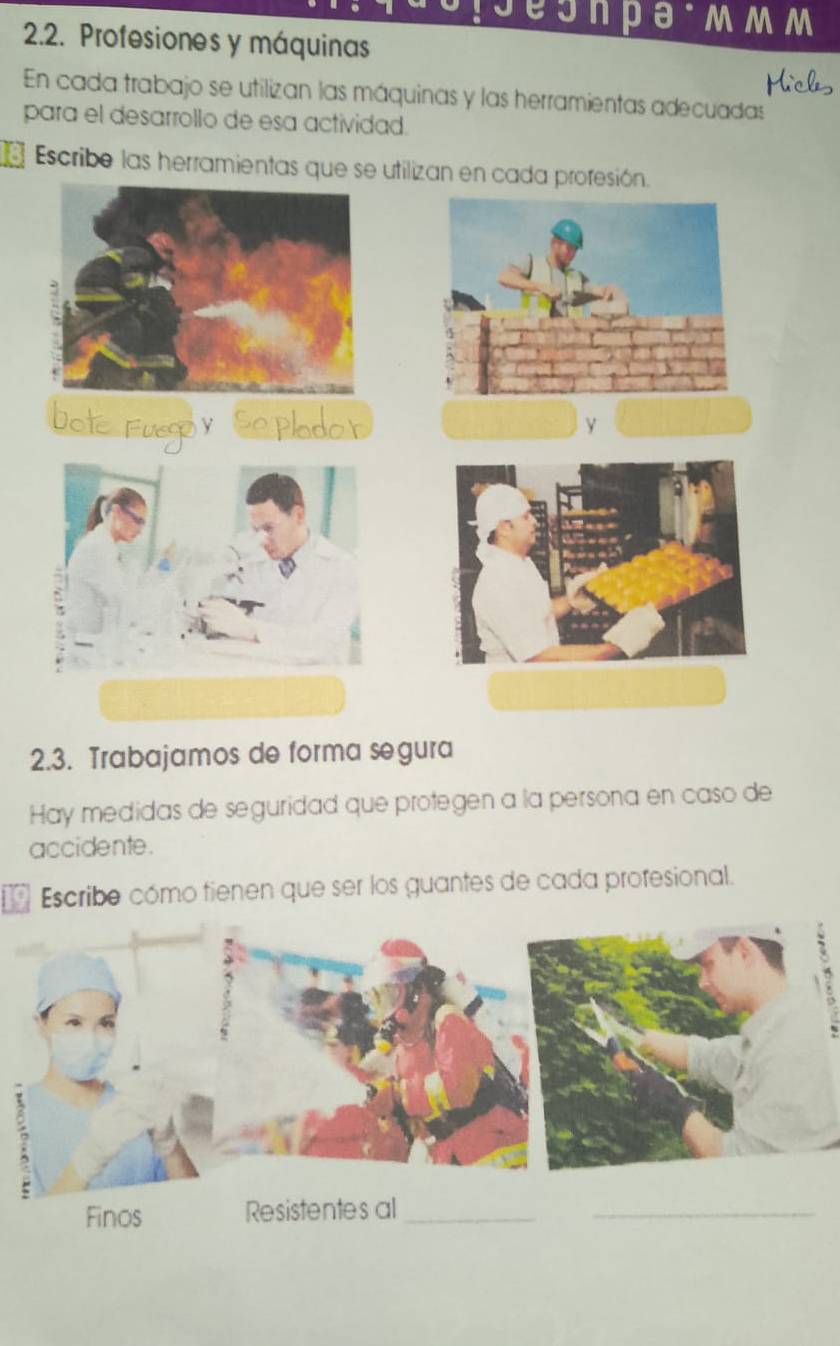 esn pа·mmm 
2.2. Profesiones y máquinas 
En cada trabajo se utilizan las máquinas y las herramientas adecuadas 
para el desarrollo de esa actividad. 
81 Escribe las herramientas que se utilizan en cada proresión. 
2.3. Trabajamos de forma segura 
Hay medidas de seguridad que protegen a la persona en caso de 
accidente. 
Escribe cómo tienen que ser los guantes de cada profesional. 

Finos Resistentes al_ 
_