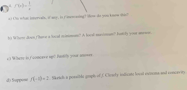 f'(x)= 1/x 
a) On what intervals, if any, is fincreasing? How do you know this? . 
b) Where does / have a local minimum? A local maximum? Justify your answer. 
c) Where is ∫ concave up? Justify your answer. 
d) Suppose f(-1)=2. Sketch a possible graph of f Clearly indicate local extrema and concavity.