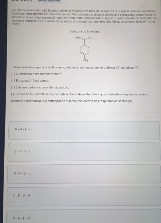 Os óleos essenciais são líquidos oleosos voláteis dotados de aroma forte e quase sempre agradável.
Quimicamente podem ser uma mistura de hidrocarbonetos, álcoois, aldeídos e compostos carbonílicos. O
limoneno é um óleo essencial, cuja estrutura está apresentada a seguir, o qual é bastante utilizado na
indústria farmacêutica e alimentícia, sendo o principal componente dos óleos de cítricos (EHLERT et al.
2013).
Estrutura do limoneno
H_2C CH_3
CH_3
Sobre a estrutura química do limoneno, julgue as sentenças em verdadeiras (V) ou falsas (F).
( ) O limoneno é um hidrocarboneto.
C ) Ele possui 10 carbonos.
 ) Existem carbonos com hibridização sp.
) Ele não possui ramificações na cadeia. Assinale a alternativa que apresenta a sequência correta.
Assinale a alternativa que corresponde a sequência correta das respostas as sentenças.
V-V-F-F.
V-V-V-F.
V-F-V-F.
F-F-V-V.
V-V-F-V.