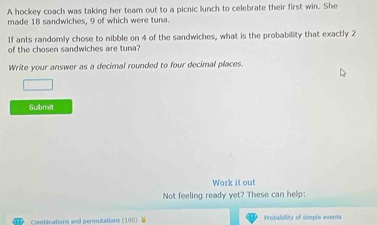 A hockey coach was taking her team out to a picnic lunch to celebrate their first win. She 
made 18 sandwiches, 9 of which were tuna. 
If ants randomly chose to nibble on 4 of the sandwiches, what is the probability that exactly 2
of the chosen sandwiches are tuna? 
Write your answer as a decimal rounded to four decimal places. 
Submit 
Work it out 
Not feeling ready yet? These can help: 
Combinations and permutations (100) Probability of simple events