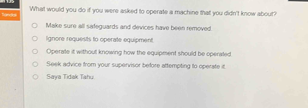 What would you do if you were asked to operate a machine that you didn't know about?
Tandai
Make sure all safeguards and devices have been removed.
Ignore requests to operate equipment.
Operate it without knowing how the equipment should be operated.
Seek advice from your supervisor before attempting to operate it.
Saya Tidak Tahu.