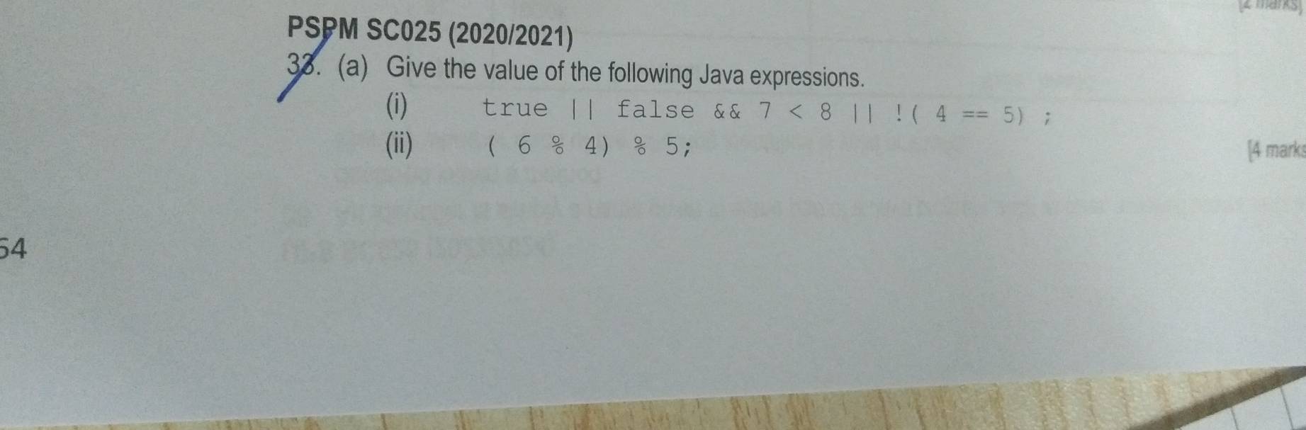 PSPM SC025 (2020/2021) 
33. (a) Give the value of the following Java expressions. 
(i) true || false && 7<8||!(4==5); 
(ii) (6/ 4)/ 5 : 
[4 marks 
54