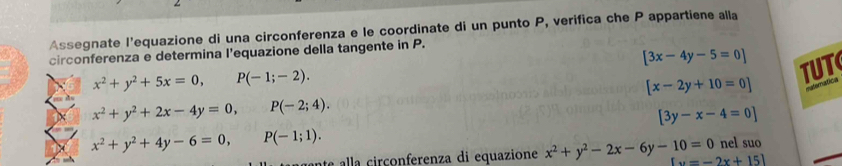 Assegnate l'equazione di una circonferenza e le coordinate di un punto P, verifica che P appartiene alla 
circonferenza e determina l'equazione della tangente in P.
[3x-4y-5=0]
x^2+y^2+5x=0, P(-1;-2).
[x-2y+10=0] TUT
x^2+y^2+2x-4y=0, P(-2;4).
[3y-x-4=0]
x^2+y^2+4y-6=0, P(-1;1). 
e co nferenza di equazione x^2+y^2-2x-6y-10=0 u=-2x+151 nel suo