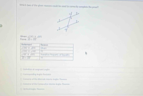 Which two of the given reasons could be used to correctly complete the proof?
Oivers ∠ S10= ∠BFE
Prove: overline ADparallel overline HE
Motement Reason
∠ CBD≌ ∠ BIE Given
∠ CAO≌ ∠ AEF 77
∠ ABF≌ ∠ BFE Transitive Irperty of Equathy
overline ADparallel overline HE 77
( Defnition of congruent angles
1 Correspanding Anglés Portulate
Converse of the Alzernate Interior Angles Theoress
Converse of the Coruscutive Interior Angles Thoures
Vertical Angles Thenrem