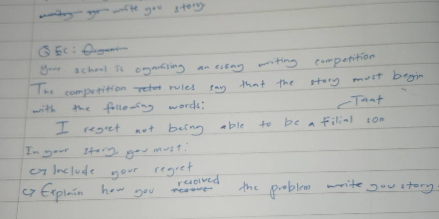 write you story 
③5c: D 
your school is oganising an essay writing competition 
The competition rules say that the story must begin 
with the following words: 
cTant 
I regret not being able to be afilial son 
In your stor you must. 
cyinclude your regret 
resolved 
crExplain how you the problem write sou story