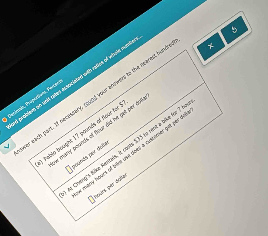 problem on unit rates associated with ratios of whole numb 
er each part. If necessary, round your answers to the nearest hune 
× 
Decimals, Proportions, Percer 
w many pounds of flour did he get per do 
Pablo bought 17 pounds of flour for 
t Cheng's Bike Rentals, it costs $35 to rent a bike for 7
many hours of bike use does a customer get per d 
ounds per dolla 
nours per dolla