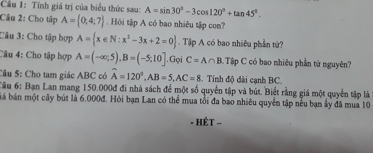 Tính giá trị của biểu thức sau: A=sin 30°-3cos 120°+tan 45°. 
Câu 2: Cho tập A= 0;4;7 Hỏi tập A có bao nhiêu tập con? 
Câu 3: Cho tập hợp A= x∈ N:x^2-3x+2=0 Tập A có bao nhiêu phần tử? 
Câu 4: Cho tập hợp A=(-∈fty ;5), B=(-5;10].Gọi C=A∩ B Tập C có bao nhiêu phần tử nguyên? 
Câu 5: Cho tam giác ABC có widehat A=120^0, AB=5, AC=8. Tính độ dài cạnh BC. 
Câu 6: Bạn Lan mang 150.000đ đi nhà sách để một số quyền tập và bút. Biết rằng giá một quyền tập là 
bá bán một cây bút là 6.000đ. Hỏi bạn Lan có thể mua tối đa bao nhiêu quyền tập nếu bạn ấy đã mua 10
- HÉT -