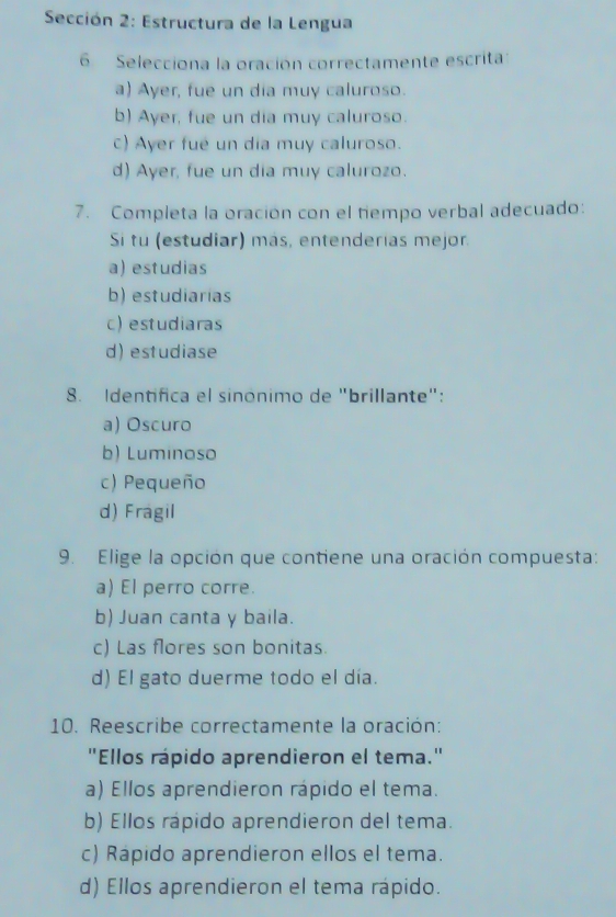 Sección 2: Estructura de la Lengua
6 Selecciona la oración correctamente escrita:
a) Ayer, fue un dia muy caluroso.
b) Ayer, fue un dia muy caluroso.
c) Ayer fue un día muy caluroso.
d) Ayer, fue un día muy calurozo.
7. Completa la oración con el tiempo verbal adecuado:
Si tu (estudiar) más, entenderías mejor.
a) estudias
b) estudiarías
c) estudiaras
d) estudiase
8. Identifica el sinónimo de "brillante":
a) Oscuro
b) Luminoso
c) Pequeño
d) Fragil
9. Elige la opción que contiene una oración compuesta:
a) El perro corre.
b) Juan canta y baila.
c) Las flores son bonitas.
d) El gato duerme todo el día.
10. Reescribe correctamente la oración:
"Ellos rápido aprendieron el tema."
a) Ellos aprendieron rápido el tema.
b) Ellos rápido aprendieron del tema.
c) Rapido aprendieron ellos el tema.
d) Ellos aprendieron el tema rápido.