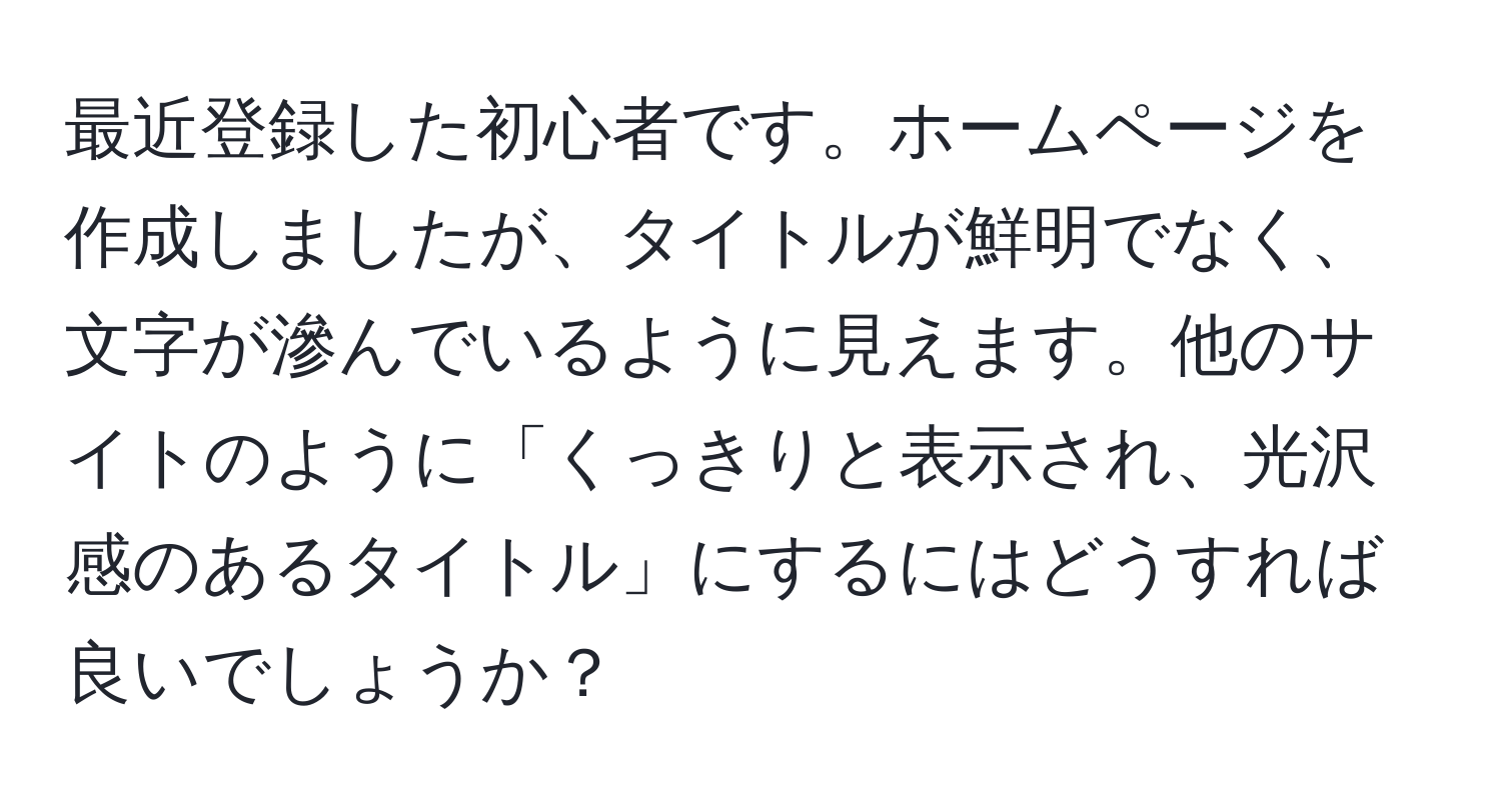 最近登録した初心者です。ホームページを作成しましたが、タイトルが鮮明でなく、文字が滲んでいるように見えます。他のサイトのように「くっきりと表示され、光沢感のあるタイトル」にするにはどうすれば良いでしょうか？