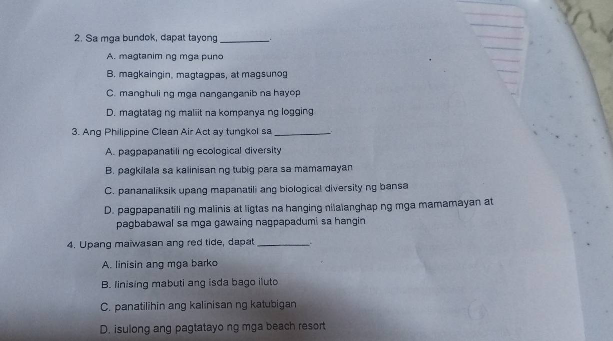 Sa mga bundok, dapat tayong_
A. magtanim ng mga puno
B. magkaingin, magtagpas, at magsunog
C. manghuli ng mga nanganganib na hayop
D. magtatag ng maliit na kompanya ng logging
3. Ang Philippine Clean Air Act ay tungkol sa_ .
A. pagpapanatili ng ecological diversity
B. pagkilala sa kalinisan ng tubig para sa mamamayan
C. pananaliksik upang mapanatili ang biological diversity ng bansa
D. pagpapanatili ng malinis at ligtas na hanging nilalanghap ng mga mamamayan at
pagbabawal sa mga gawaing nagpapadumi sa hangin
4. Upang maiwasan ang red tide, dapat_
.
A. linisin ang mga barko
B. linising mabuti ang isda bago iluto
C. panatilihin ang kalinisan ng katubigan
D. isulong ang pagtatayo ng mga beach resort