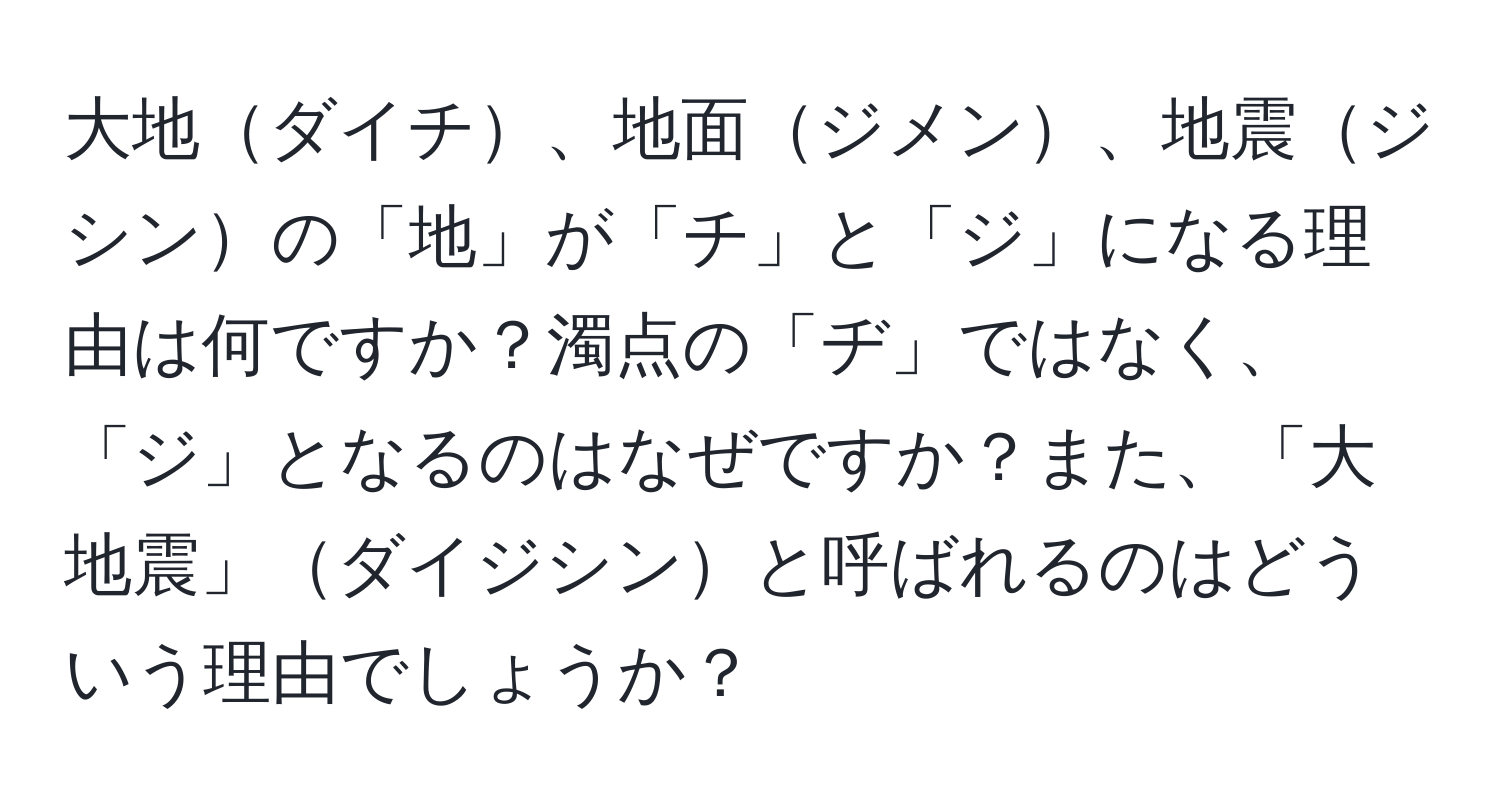 大地ダイチ、地面ジメン、地震ジシンの「地」が「チ」と「ジ」になる理由は何ですか？濁点の「ヂ」ではなく、「ジ」となるのはなぜですか？また、「大地震」ダイジシンと呼ばれるのはどういう理由でしょうか？