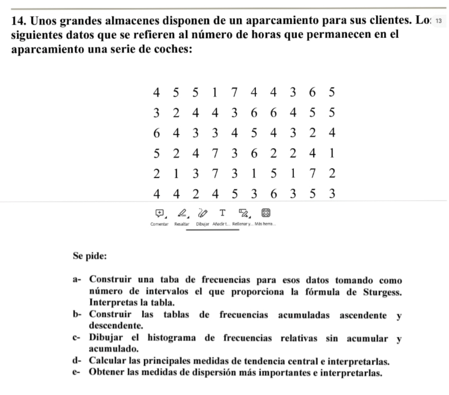 Unos grandes almacenes disponen de un aparcamiento para sus clientes. Lo: ⑫ 
siguientes datos que se refieren al número de horas que permanecen en el 
aparcamiento una serie de coches:
4 5 5 1 7 4 4 3 6 5
3 2 4 4 3 6 6 4 5 5
6 4 3 3 4 5 4 3 2 4
5 2 4 7 3 6 2 2 4 1
2 1 3 7 3 1 5 1 7 2
4 4 2 4 5 3 6 3 5 3. L. V I %. 
Comentar Resaltar Dibujar Añadir t... Rellenar y... Más herra... 
Se pide: 
a- Construir una taba de frecuencias para esos datos tomando como 
número de intervalos el que proporciona la fórmula de Sturgess. 
Interpretas la tabla. 
b- Construir las tablas de frecuencias acumuladas ascendente y 
descendente. 
c- Dibujar el histograma de frecuencias relativas sin acumular y 
acumulado. 
d- Calcular las principales medidas de tendencia central e interpretarlas. 
e- Obtener las medidas de dispersión más importantes e interpretarlas.