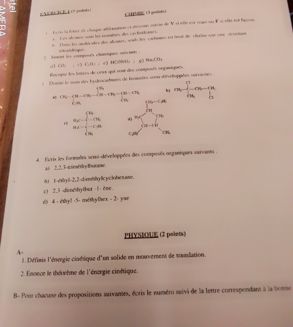 CHIMIE (3 points)
l Ecris la letre de chaque affirmation ci-dessous suivie de V si elle est vraie ou F si élle est fausse.
a Les alcanes sont les isomères des cycloalcanes.
A Dans les molécules des alçanes, seuls les carbones en bout de chaîne ont une structure
tétraédrique.
2. Soient les composés chimiques suivants :
a) CO_2 :c ) C_2H_2 e) HC DNH₂ ; g) Na_2CO_3
Recopie les lettres de ceux qui sont des composés organiques.
:   Donne le nom des hydrocabures de formules semi-développées suivantes :
) CH_f-[H-CH_5-CH-CH_2-CH-CH_2-CH_3] b) CH,-beginarrayl 1- H,-CH, CH,endarray. 
c ) H_4C=beginarrayl Th - . beginarrayr ∈t _0^(4^2)-C_(0.16-H_1)^+ sumlimits i=H_1C_2.5t-CH_tendarray  ...^circ 
C1H CH_1
4. Ecris les formules semi-développées des composés organiques suivants .
a) 2,2,3-trimethylbutane.
b) 1-éthyl-2,2-dimethylcyclohexane.
c) 2.3 -diméthylbut ·1- ène.
d 4 - éthyl -5- méthylhex - 2- yne
PHYSIOUE (2 points)
A-
1. Définis l'énergie cinétique d'un solide en mouvement de translation.
2. Énonce le théorème de l'énergie cinétique.
B- Pour chacune des propositions suivantes, écris le numéro suivi de la lettre correspondant à la bonne