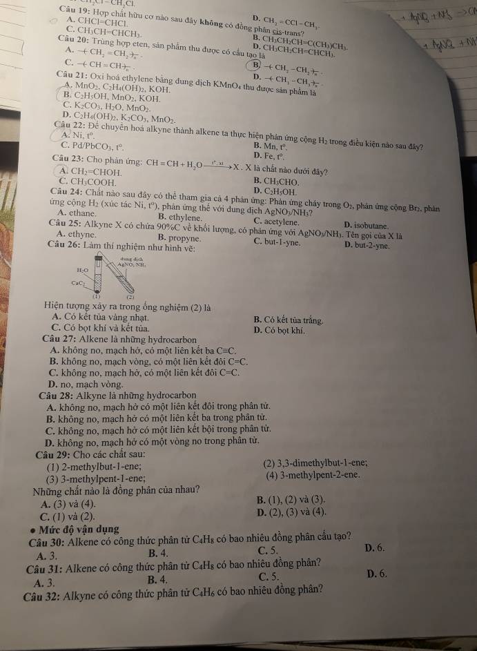 Cl_2Cl-CH_2Cl.
D. CH_2=CCl-CH_3
Câu 19: Hợp chất hữu cơ nào sau đây không có đồng phân cis-trans?
A. CHC1=CHC1. CH_3CH_2CH=C(CH_3)CH_3.
C. CH_3CH=CHCH_3.
Câu 20: Trùng hợp eten, sản phẩm thu được có cầu tạo là CH_3CH_2CH=CHCH_3.
A. -(CH_2=CH_2+_a
D.
B
C. -(-CH=CH)_n D. +CH_3-CH_2+frac n
Câu 21:0 Đxi hoá ethylene bằng dung dịch KMnO4 thu được sản phẩm là
A.
B. MnO_2.C_2H_4(OH)_2,KOH
-(CH_3-CH_3+)_2
C_2H_5OH,MnO_2,KOH.
C. K_2CO_3,H_2O,MnO_2.
D.
A. Ni,t^o.
Câu C_2H_4(OH)_2,K_2CO_3,MnO_2. 22: Để chuyển hoá alkyne thành alkene ta thực hiện phản ứng cộng H_2 trong điều kiện nào sau đây?
B. Mn, tº.
C. Pd/PbCO_3,t°. D. Fe 1°
Câu 23: Cho phản ứng: CH=CH+H_2Oxrightarrow (^a)X.Xla chất nào đưới đây?
A. CH_2=CHOH. B. CH₃CHO.
C. CH_3COOH. D. C₂H₅OH.
Câu 24: Chất nào sau đây có thể tham gia cả 4 phân ứng: Phản ứng cháy trong O_2
ứng cộng H_2 (xúc tác Ni,t^o) , phân ứng thể với dung dịch AgNO_3/NH_3? , phản ứng cộng Br₂, phân
A. ethane B. ethylene. C. acetylene. D. isobutane.
Câu 25: Alkvne X có chứa 90% C về khối lượng, có phản ứng voiAgNO_3/NH_3.T ên gọi của X là
A. ethyne. B. propyne. C. but-1-y e D. but-2-yne.
Câu 26: Làm thí nghiệm như hình vẽ:
dung dich
H-0 AgNO; NH,
CaC
(1) (2)
Hiện tượng xảy ra trong ống nghiệm (2) là
A. Có kết tủa vàng nhạt. B. Có kết tủa trắng.
C. Có bọt khí và kết tủa. D. Có bọt khí.
Câu 27: Alkene là những hydrocarbon
A. không no, mạch hở, có một liên kết ba Cequiv C.
B. không no, mạch vòng, có một liên kết đôi C=C.
C. không no, mạch hở, có một liên kết đôi C=C.
D. no, mạch vòng.
Câu 28: Alkyne là những hydrocarbon
A. không no, mạch hở có một liên kết đôi trong phân tử.
B. không no, mạch hở có một liên kết ba trong phân tử.
C. không no, mạch hở có một liên kết bội trong phân tử.
D. không no, mạch hở có một vòng no trong phân từ.
Câu 29: Cho các chất sau:
(1) 2-methylbut-1-ene; (2) 3,3-dimethylbut-1-ene;
(3) 3-methylpent-1-ene; (4) 3-methylpent-2-ene.
Những chất nào là đồng phân của nhau?
A. (3) và (4). B. (1), (2) và (3).
C. (1) và (2). D. (2), (3) và (4).
Mức độ vận dụng
Câu 30: Alkene có công thức phân tử C_4H_8 có bao nhiêu đồng phân cầu tạo?
C. 5.
A. 3. B. 4. D. 6.
Câu 31: Alkene có công thức phân tử C_4H_8 có bao nhiêu đồng phân?
A. 3. B. 4. C. 5. D. 6.
Câu 32: Alkyne có công thức phân tử C_4H_6 có bao nhiêu đồng phân?