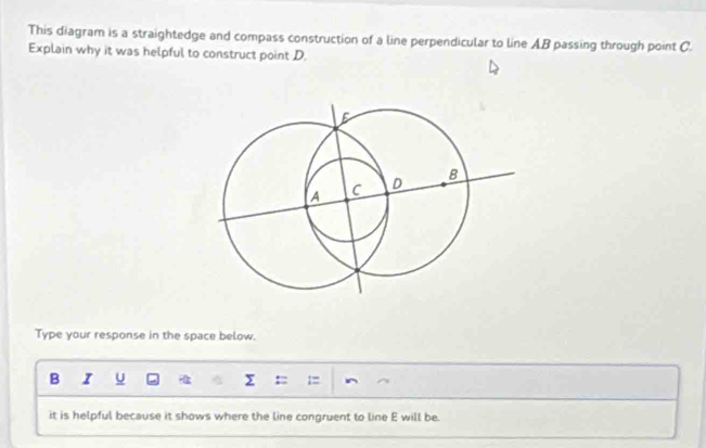 This diagram is a straightedge and compass construction of a line perpendicular to line AB passing through point C. 
Explain why it was helpful to construct point D. 
Type your response in the space below. 
B I U Σ : 
it is helpful because it shows where the line congruent to line E will be.